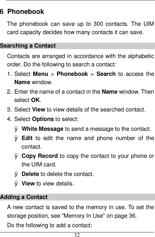  32 6  Phonebook The phonebook can save up to 300 contacts. The UIM card capacity decides how many contacts it can save. Searching a Contact Contacts are arranged in accordance with the alphabetic order. Do the following to search a contact: 1. Select Menu &gt;  Phonebook &gt;  Search to access the Name window. 2. Enter the name of a contact in the Name window. Then select OK. 3. Select View to view details of the searched contact. 4. Select Options to select: Ø White Message to send a message to the contact. Ø Edit to edit the name and phone number of the contact. Ø Copy Record to copy the contact to your phone or the UIM card. Ø Delete to delete the contact. Ø View to view details. Adding a Contact A new contact is saved to the memory in use. To set the storage position, see &quot;Memory In Use&quot; on page 36. Do the following to add a contact: 