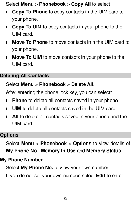  35 Select Menu &gt; Phonebook &gt; Copy All to select: l Copy To Phone to copy contacts in the UIM card to your phone. l Copy To UIM to copy contacts in your phone to the UIM card. l Move To Phone to move contacts in n the UIM card to your phone. l Move To UIM to move contacts in your phone to the UIM card. Deleting All Contacts Select Menu &gt; Phonebook &gt; Delete All.  After entering the phone lock key, you can select: l Phone to delete all contacts saved in your phone. l UIM to delete all contacts saved in the UIM card. l All to delete all contacts saved in your phone and the UIM card. Options Select Menu &gt; Phonebook &gt; Options to view details of My Phone No., Memory In Use and Memory Status. My Phone Number Select My Phone No. to view your own number. If you do not set your own number, select Edit to enter. 