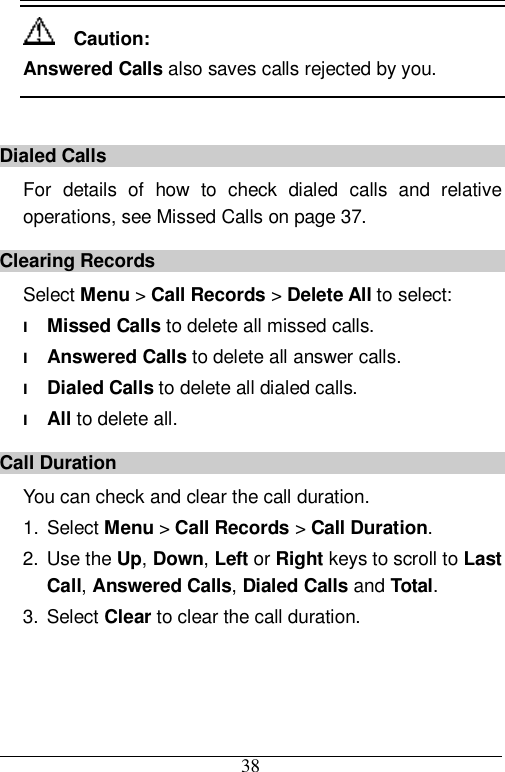  38   Caution: Answered Calls also saves calls rejected by you.  Dialed Calls For details of how to check dialed calls and relative operations, see Missed Calls on page 37. Clearing Records Select Menu &gt; Call Records &gt; Delete All to select: l Missed Calls to delete all missed calls. l Answered Calls to delete all answer calls. l Dialed Calls to delete all dialed calls. l All to delete all. Call Duration You can check and clear the call duration. 1. Select Menu &gt; Call Records &gt; Call Duration. 2. Use the Up, Down, Left or Right keys to scroll to Last Call, Answered Calls, Dialed Calls and Total. 3. Select Clear to clear the call duration.