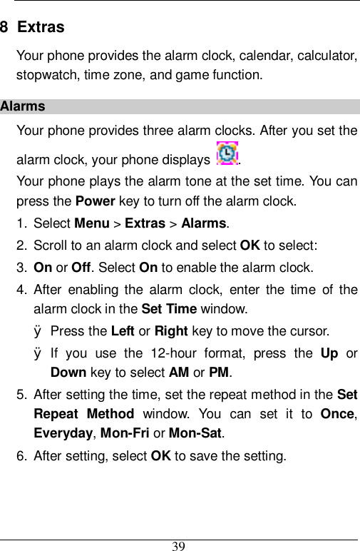  39 8  Extras Your phone provides the alarm clock, calendar, calculator, stopwatch, time zone, and game function. Alarms Your phone provides three alarm clocks. After you set the alarm clock, your phone displays  .  Your phone plays the alarm tone at the set time. You can press the Power key to turn off the alarm clock. 1. Select Menu &gt; Extras &gt; Alarms. 2. Scroll to an alarm clock and select OK to select: 3.  On or Off. Select On to enable the alarm clock. 4. After enabling the alarm clock, enter the time of the alarm clock in the Set Time window. Ø Press the Left or Right key to move the cursor. Ø If you use the 12-hour format, press the  Up or Down key to select AM or PM. 5. After setting the time, set the repeat method in the Set Repeat Method window. You can set it to  Once, Everyday, Mon-Fri or Mon-Sat. 6. After setting, select OK to save the setting. 