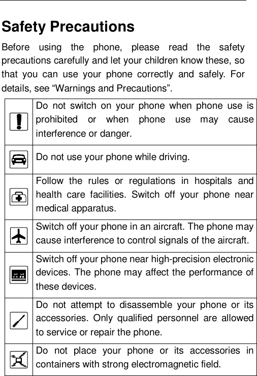    Safety Precautions Before using the phone, please read the safety precautions carefully and let your children know these, so that you can use your phone correctly and safely. For details, see “Warnings and Precautions”.  Do not switch on your phone when phone use is prohibited or when phone use may cause interference or danger.  Do not use your phone while driving.  Follow the rules or regulations in hospitals and health care facilities. Switch off your phone near medical apparatus.  Switch off your phone in an aircraft. The phone may cause interference to control signals of the aircraft.  Switch off your phone near high-precision electronic devices. The phone may affect the performance of these devices.  Do not attempt to disassemble your phone or its accessories. Only qualified personnel are allowed to service or repair the phone.  Do not place your phone or its accessories in containers with strong electromagnetic field. 