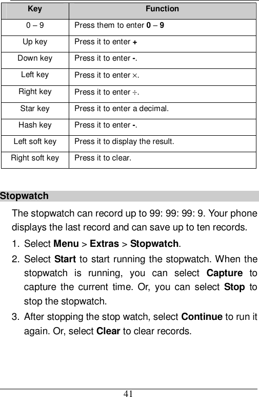  41 Key  Function 0 – 9  Press them to enter 0 – 9 Up key  Press it to enter + Down key  Press it to enter -. Left key  Press it to enter ×. Right key  Press it to enter ÷. Star key Press it to enter a decimal. Hash key  Press it to enter -. Left soft key  Press it to display the result. Right soft key Press it to clear.  Stopwatch The stopwatch can record up to 99: 99: 99: 9. Your phone displays the last record and can save up to ten records. 1. Select Menu &gt; Extras &gt; Stopwatch. 2. Select Start to start running the stopwatch. When the stopwatch is running, you can select  Capture to capture the current time. Or, you can select  Stop to stop the stopwatch. 3. After stopping the stop watch, select Continue to run it again. Or, select Clear to clear records. 