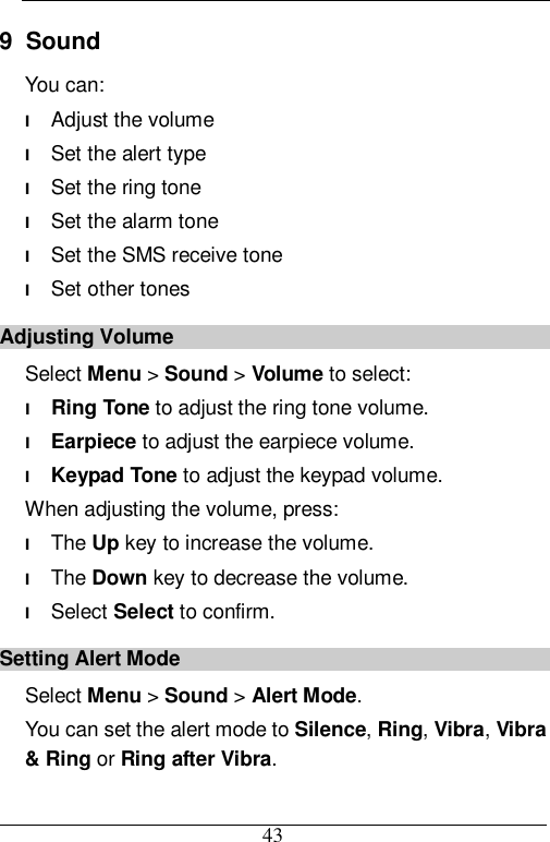  43 9  Sound You can: l Adjust the volume l Set the alert type l Set the ring tone l Set the alarm tone l Set the SMS receive tone l Set other tones Adjusting Volume Select Menu &gt; Sound &gt; Volume to select: l Ring Tone to adjust the ring tone volume. l Earpiece to adjust the earpiece volume. l Keypad Tone to adjust the keypad volume. When adjusting the volume, press: l The Up key to increase the volume. l The Down key to decrease the volume. l Select Select to confirm. Setting Alert Mode Select Menu &gt; Sound &gt; Alert Mode. You can set the alert mode to Silence, Ring, Vibra, Vibra &amp; Ring or Ring after Vibra. 