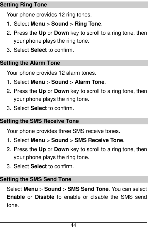  44 Setting Ring Tone Your phone provides 12 ring tones. 1. Select Menu &gt; Sound &gt; Ring Tone. 2. Press the Up or Down key to scroll to a ring tone, then your phone plays the ring tone. 3. Select Select to confirm. Setting the Alarm Tone Your phone provides 12 alarm tones. 1. Select Menu &gt; Sound &gt; Alarm Tone. 2. Press the Up or Down key to scroll to a ring tone, then your phone plays the ring tone. 3. Select Select to confirm. Setting the SMS Receive Tone Your phone provides three SMS receive tones. 1. Select Menu &gt; Sound &gt; SMS Receive Tone. 2. Press the Up or Down key to scroll to a ring tone, then your phone plays the ring tone. 3. Select Select to confirm. Setting the SMS Send Tone Select Menu &gt; Sound &gt; SMS Send Tone. You can select Enable or  Disable to enable or disable the SMS send tone. 