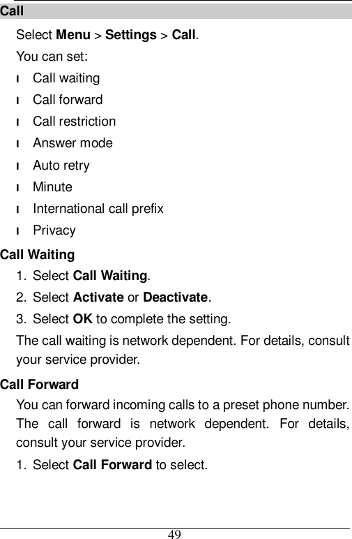  49 Call Select Menu &gt; Settings &gt; Call. You can set: l Call waiting l Call forward l Call restriction l Answer mode l Auto retry l Minute l International call prefix l Privacy Call Waiting 1. Select Call Waiting. 2. Select Activate or Deactivate. 3. Select OK to complete the setting. The call waiting is network dependent. For details, consult your service provider. Call Forward You can forward incoming calls to a preset phone number. The call forward is network dependent. For details, consult your service provider. 1. Select Call Forward to select. 