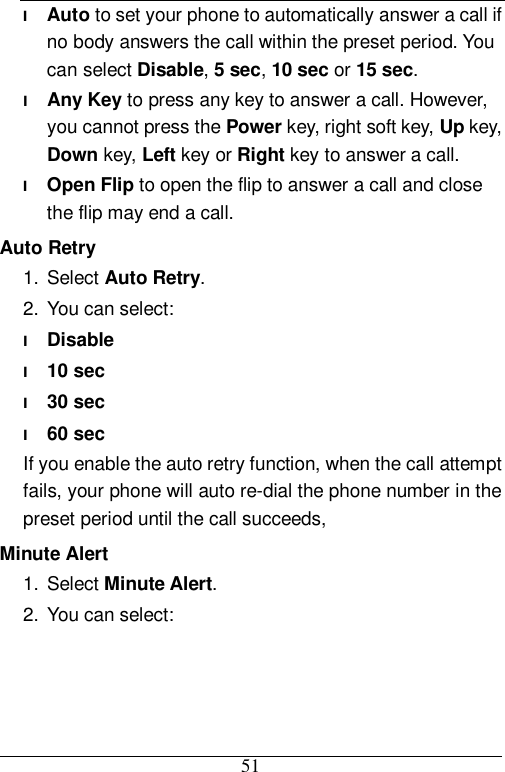 51 l Auto to set your phone to automatically answer a call if no body answers the call within the preset period. You can select Disable, 5 sec, 10 sec or 15 sec. l Any Key to press any key to answer a call. However, you cannot press the Power key, right soft key, Up key, Down key, Left key or Right key to answer a call. l Open Flip to open the flip to answer a call and close the flip may end a call. Auto Retry 1. Select Auto Retry. 2. You can select: l Disable l 10 sec l 30 sec l 60 sec If you enable the auto retry function, when the call attempt fails, your phone will auto re-dial the phone number in the preset period until the call succeeds, Minute Alert 1. Select Minute Alert. 2. You can select: 