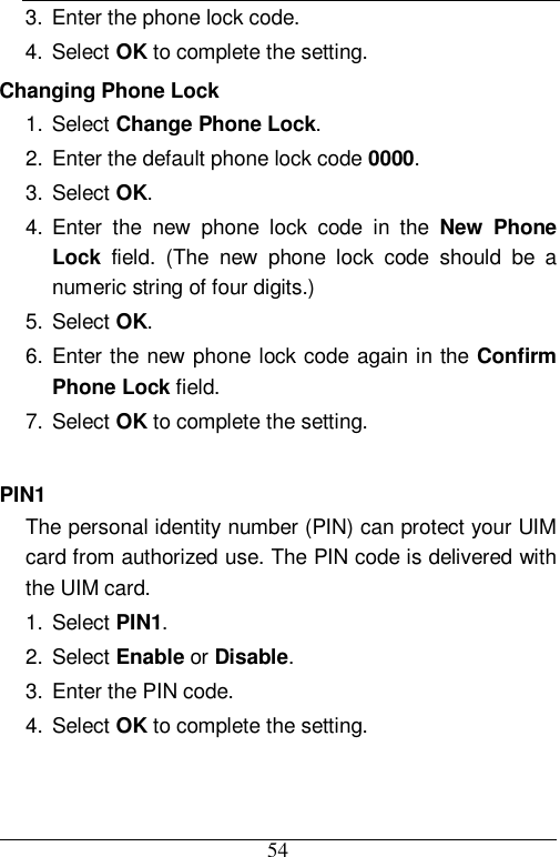  54 3. Enter the phone lock code. 4. Select OK to complete the setting. Changing Phone Lock 1. Select Change Phone Lock. 2. Enter the default phone lock code 0000. 3. Select OK. 4. Enter the new phone lock code in the  New Phone Lock field. (The new phone lock code should be a numeric string of four digits.) 5. Select OK. 6. Enter the new phone lock code again in the Confirm Phone Lock field. 7. Select OK to complete the setting.  PIN1 The personal identity number (PIN) can protect your UIM card from authorized use. The PIN code is delivered with the UIM card. 1. Select PIN1. 2. Select Enable or Disable. 3. Enter the PIN code. 4. Select OK to complete the setting. 