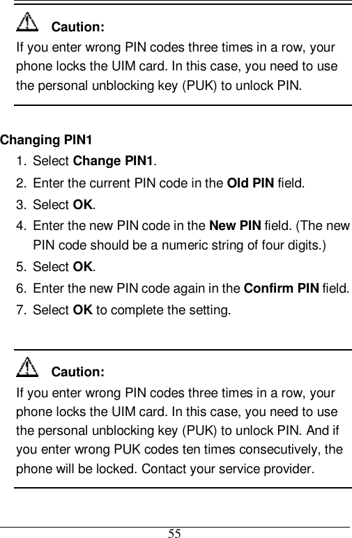  55   Caution: If you enter wrong PIN codes three times in a row, your phone locks the UIM card. In this case, you need to use the personal unblocking key (PUK) to unlock PIN.  Changing PIN1 1. Select Change PIN1. 2. Enter the current PIN code in the Old PIN field. 3. Select OK. 4. Enter the new PIN code in the New PIN field. (The new PIN code should be a numeric string of four digits.) 5. Select OK. 6. Enter the new PIN code again in the Confirm PIN field. 7. Select OK to complete the setting.    Caution: If you enter wrong PIN codes three times in a row, your phone locks the UIM card. In this case, you need to use the personal unblocking key (PUK) to unlock PIN. And if you enter wrong PUK codes ten times consecutively, the phone will be locked. Contact your service provider.  