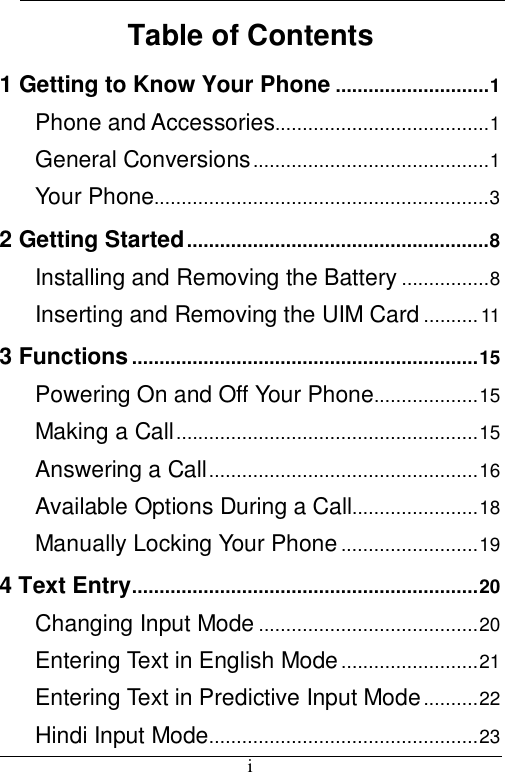  i Table of Contents 1 Getting to Know Your Phone ............................1 Phone and Accessories.......................................1 General Conversions...........................................1 Your Phone.............................................................3 2 Getting Started.......................................................8 Installing and Removing the Battery ................8 Inserting and Removing the UIM Card ..........11 3 Functions ...............................................................15 Powering On and Off Your Phone...................15 Making a Call.......................................................15 Answering a Call.................................................16 Available Options During a Call.......................18 Manually Locking Your Phone.........................19 4 Text Entry...............................................................20 Changing Input Mode ........................................20 Entering Text in English Mode.........................21 Entering Text in Predictive Input Mode..........22 Hindi Input Mode.................................................23 