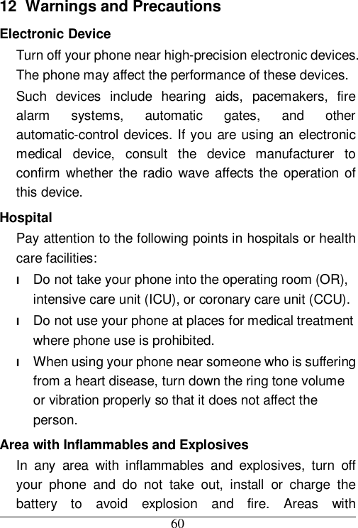  60 12  Warnings and Precautions Electronic Device Turn off your phone near high-precision electronic devices. The phone may affect the performance of these devices. Such devices include hearing aids, pacemakers, fire alarm systems, automatic gates, and other automatic-control devices. If you are using an electronic medical device, consult the device manufacturer to confirm whether the radio wave affects the operation of this device. Hospital Pay attention to the following points in hospitals or health care facilities: l Do not take your phone into the operating room (OR), intensive care unit (ICU), or coronary care unit (CCU). l Do not use your phone at places for medical treatment where phone use is prohibited. l When using your phone near someone who is suffering from a heart disease, turn down the ring tone volume or vibration properly so that it does not affect the person. Area with Inflammables and Explosives In any area with inflammables and explosives, turn off your phone and do not take out, install or charge the battery to avoid explosion and fire. Areas with 