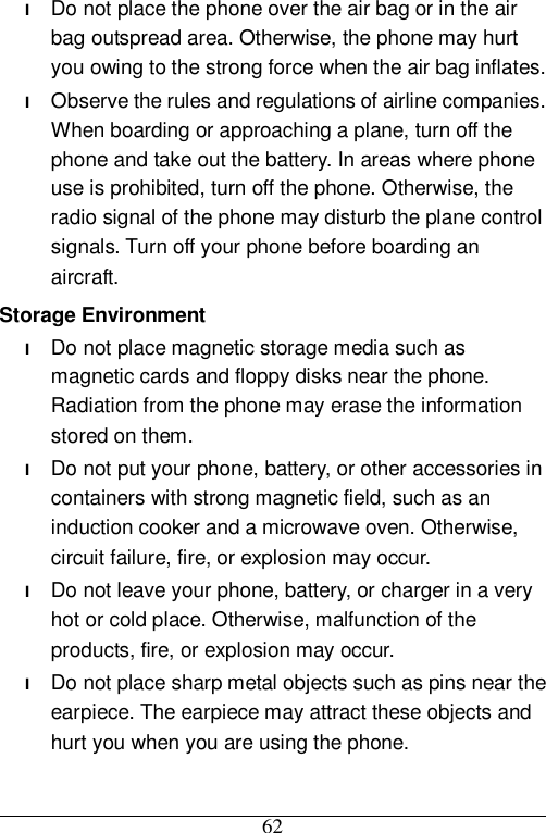  62 l Do not place the phone over the air bag or in the air bag outspread area. Otherwise, the phone may hurt you owing to the strong force when the air bag inflates. l Observe the rules and regulations of airline companies. When boarding or approaching a plane, turn off the phone and take out the battery. In areas where phone use is prohibited, turn off the phone. Otherwise, the radio signal of the phone may disturb the plane control signals. Turn off your phone before boarding an aircraft. Storage Environment l Do not place magnetic storage media such as magnetic cards and floppy disks near the phone. Radiation from the phone may erase the information stored on them. l Do not put your phone, battery, or other accessories in containers with strong magnetic field, such as an induction cooker and a microwave oven. Otherwise, circuit failure, fire, or explosion may occur. l Do not leave your phone, battery, or charger in a very hot or cold place. Otherwise, malfunction of the products, fire, or explosion may occur. l Do not place sharp metal objects such as pins near the earpiece. The earpiece may attract these objects and hurt you when you are using the phone. 