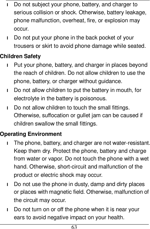  63 l Do not subject your phone, battery, and charger to serious collision or shock. Otherwise, battery leakage, phone malfunction, overheat, fire, or explosion may occur. l Do not put your phone in the back pocket of your trousers or skirt to avoid phone damage while seated. Children Safety l Put your phone, battery, and charger in places beyond the reach of children. Do not allow children to use the phone, battery, or charger without guidance. l Do not allow children to put the battery in mouth, for electrolyte in the battery is poisonous. l Do not allow children to touch the small fittings. Otherwise, suffocation or gullet jam can be caused if children swallow the small fittings. Operating Environment l The phone, battery, and charger are not water-resistant. Keep them dry. Protect the phone, battery and charge from water or vapor. Do not touch the phone with a wet hand. Otherwise, short-circuit and malfunction of the product or electric shock may occur. l Do not use the phone in dusty, damp and dirty places or places with magnetic field. Otherwise, malfunction of the circuit may occur. l Do not turn on or off the phone when it is near your ears to avoid negative impact on your health. 