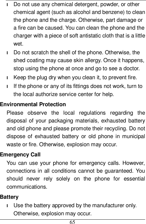  65 l Do not use any chemical detergent, powder, or other chemical agent (such as alcohol and benzene) to clean the phone and the charge. Otherwise, part damage or a fire can be caused. You can clean the phone and the charger with a piece of soft antistatic cloth that is a little wet. l Do not scratch the shell of the phone. Otherwise, the shed coating may cause skin allergy. Once it happens, stop using the phone at once and go to see a doctor. l Keep the plug dry when you clean it, to prevent fire. l If the phone or any of its fittings does not work, turn to the local authorize service center for help. Environmental Protection Please observe the local regulations regarding the disposal of your packaging materials, exhausted battery and old phone and please promote their recycling. Do not dispose of exhausted battery or old phone in municipal waste or fire. Otherwise, explosion may occur. Emergency Call You can use your phone for emergency calls. However, connections in all conditions cannot be guaranteed. You should never rely solely on the phone for essential communications. Battery l Use the battery approved by the manufacturer only. Otherwise, explosion may occur. 