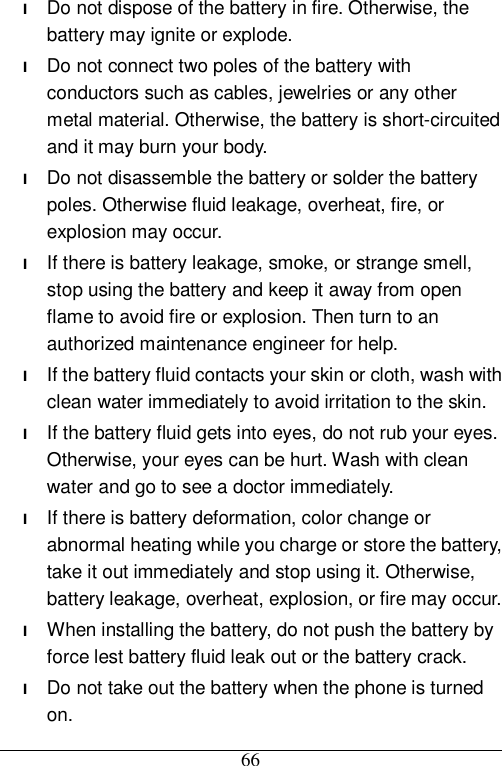  66 l Do not dispose of the battery in fire. Otherwise, the battery may ignite or explode. l Do not connect two poles of the battery with conductors such as cables, jewelries or any other metal material. Otherwise, the battery is short-circuited and it may burn your body. l Do not disassemble the battery or solder the battery poles. Otherwise fluid leakage, overheat, fire, or explosion may occur. l If there is battery leakage, smoke, or strange smell, stop using the battery and keep it away from open flame to avoid fire or explosion. Then turn to an authorized maintenance engineer for help. l If the battery fluid contacts your skin or cloth, wash with clean water immediately to avoid irritation to the skin. l If the battery fluid gets into eyes, do not rub your eyes. Otherwise, your eyes can be hurt. Wash with clean water and go to see a doctor immediately. l If there is battery deformation, color change or abnormal heating while you charge or store the battery, take it out immediately and stop using it. Otherwise, battery leakage, overheat, explosion, or fire may occur. l When installing the battery, do not push the battery by force lest battery fluid leak out or the battery crack. l Do not take out the battery when the phone is turned on. 