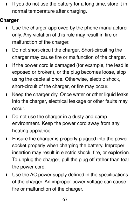  67 l If you do not use the battery for a long time, store it in normal temperature after charging. Charger l Use the charger approved by the phone manufacturer only. Any violation of this rule may result in fire or malfunction of the charger. l Do not short-circuit the charger. Short-circuiting the charger may cause fire or malfunction of the charger. l If the power cord is damaged (for example, the lead is exposed or broken), or the plug becomes loose, stop using the cable at once. Otherwise, electric shock, short-circuit of the charger, or fire may occur. l Keep the charger dry. Once water or other liquid leaks into the charger, electrical leakage or other faults may occur. l Do not use the charger in a dusty and damp environment. Keep the power cord away from any heating appliance. l Ensure the charger is properly plugged into the power socket properly when charging the battery. Improper insertion may result in electric shock, fire, or explosion. To unplug the charger, pull the plug off rather than tear the power cord. l Use the AC power supply defined in the specifications of the charger. An improper power voltage can cause fire or malfunction of the charger. 