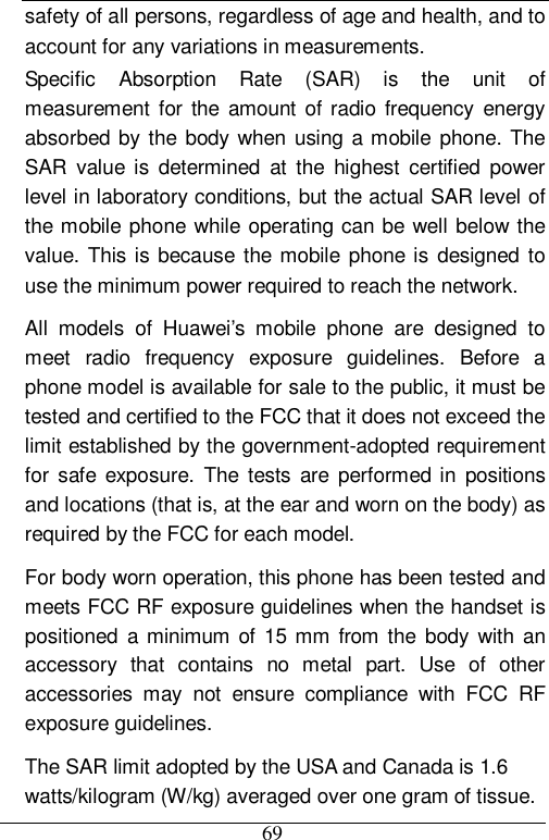  69 safety of all persons, regardless of age and health, and to account for any variations in measurements. Specific Absorption Rate (SAR) is the unit of measurement for the amount of radio frequency energy absorbed by the body when using a mobile phone. The SAR value is determined at the highest certified power level in laboratory conditions, but the actual SAR level of the mobile phone while operating can be well below the value. This is because the mobile phone is designed to use the minimum power required to reach the network. All models of Huawei’s mobile phone are designed to meet radio frequency exposure guidelines. Before a phone model is available for sale to the public, it must be tested and certified to the FCC that it does not exceed the limit established by the government-adopted requirement for safe exposure. The tests are performed in positions and locations (that is, at the ear and worn on the body) as required by the FCC for each model.  For body worn operation, this phone has been tested and meets FCC RF exposure guidelines when the handset is positioned a minimum of 15 mm from the body with an accessory that contains no metal part. Use of other accessories may not ensure compliance with FCC RF exposure guidelines. The SAR limit adopted by the USA and Canada is 1.6 watts/kilogram (W/kg) averaged over one gram of tissue. 
