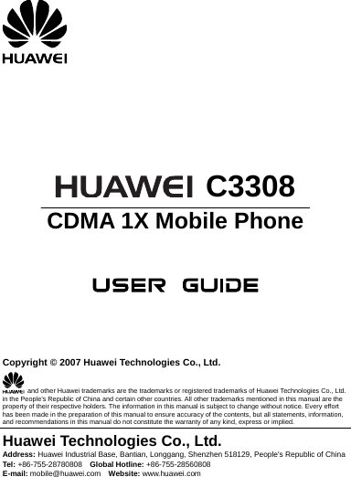         C3308 CDMA 1X Mobile Phone       Copyright © 2007 Huawei Technologies Co., Ltd.   and other Huawei trademarks are the trademarks or registered trademarks of Huawei Technologies Co., Ltd. in the People’s Republic of China and certain other countries. All other trademarks mentioned in this manual are the property of their respective holders. The information in this manual is subject to change without notice. Every effort has been made in the preparation of this manual to ensure accuracy of the contents, but all statements, information, and recommendations in this manual do not constitute the warranty of any kind, express or implied. Huawei Technologies Co., Ltd. Address: Huawei Industrial Base, Bantian, Longgang, Shenzhen 518129, People&apos;s Republic of China Tel:  +86-755-28780808  Global Hotline: +86-755-28560808 E-mail: mobile@huawei.com  Website: www.huawei.com  