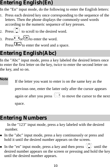  10 Entering English(En) In the &quot;En&quot; input mode, do the following to enter the English letters: 1. Press each desired key once corresponding to the sequence of the letters. Then the phone displays the commonly-used words according to the numeric sequence of key presses. 2. Press   to scroll to the desired word. 3. Press or OK to enter the word. Press to enter the word and a space. Entering English(Abc) In the &quot;Abc&quot; input mode, press a key labeled the desired letters once to enter the first letter on the key, twice to enter the second letter on the key, and so on.  Entering Numbers    In the &quot;123&quot; input mode, press a key labeled with the desired number. z In the &quot;abc&quot; input mode, press a key continuously or press and hold it until the desired number appears on the screen. z In the &quot;en&quot; input mode, press a key and then press   until the desired number appears on the screen or pressing and hold the key until the desired number appears. Note If the letter you want to enter is on the same key as the previous one, enter the latter only after the cursor appears again or after you press    to move the cursor to the next space. 