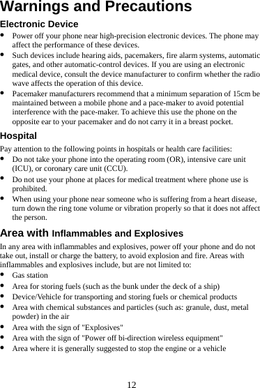  12 Warnings and Precautions Electronic Device z Power off your phone near high-precision electronic devices. The phone may affect the performance of these devices. z Such devices include hearing aids, pacemakers, fire alarm systems, automatic gates, and other automatic-control devices. If you are using an electronic medical device, consult the device manufacturer to confirm whether the radio wave affects the operation of this device. z Pacemaker manufacturers recommend that a minimum separation of 15cm be maintained between a mobile phone and a pace-maker to avoid potential interference with the pace-maker. To achieve this use the phone on the opposite ear to your pacemaker and do not carry it in a breast pocket. Hospital Pay attention to the following points in hospitals or health care facilities: z Do not take your phone into the operating room (OR), intensive care unit (ICU), or coronary care unit (CCU). z Do not use your phone at places for medical treatment where phone use is prohibited. z When using your phone near someone who is suffering from a heart disease, turn down the ring tone volume or vibration properly so that it does not affect the person. Area with Inflammables and Explosives In any area with inflammables and explosives, power off your phone and do not take out, install or charge the battery, to avoid explosion and fire. Areas with inflammables and explosives include, but are not limited to: z Gas station z Area for storing fuels (such as the bunk under the deck of a ship) z Device/Vehicle for transporting and storing fuels or chemical products z Area with chemical substances and particles (such as: granule, dust, metal powder) in the air z Area with the sign of &quot;Explosives&quot; z Area with the sign of &quot;Power off bi-direction wireless equipment&quot; z Area where it is generally suggested to stop the engine or a vehicle 