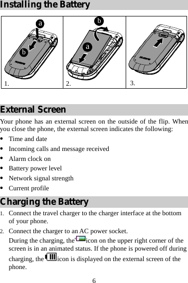  6 Installing the Battery 1. 2. 3.abba  External Screen Your phone has an external screen on the outside of the flip. When you close the phone, the external screen indicates the following: z Time and date z Incoming calls and message received z Alarm clock on z Battery power level z Network signal strength z Current profile Charging the Battery 1. Connect the travel charger to the charger interface at the bottom of your phone. 2. Connect the charger to an AC power socket. During the charging, the icon on the upper right corner of the screen is in an animated status. If the phone is powered off during charging, the icon is displayed on the external screen of the phone. 