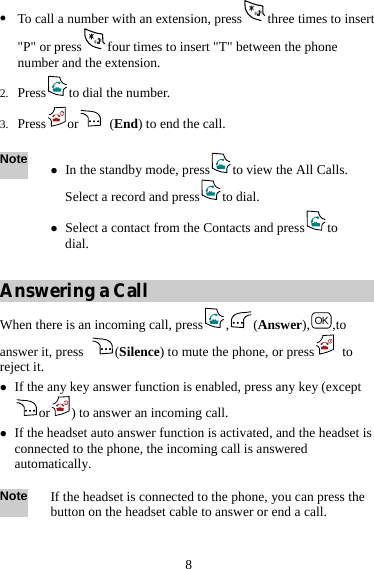  8 z To call a number with an extension, press three times to insert &quot;P&quot; or press four times to insert &quot;T&quot; between the phone number and the extension. 2. Press to dial the number. 3. Press or  (End) to end the call.  Note z In the standby mode, press to view the All Calls. Select a record and press to dial. z Select a contact from the Contacts and press to  dial.  Answering a Call When there is an incoming call, press , (Answer), OK ,to answer it, press  (Silence) to mute the phone, or press  to reject it. z If the any key answer function is enabled, press any key (except or ) to answer an incoming call. z If the headset auto answer function is activated, and the headset is connected to the phone, the incoming call is answered automatically.  Note If the headset is connected to the phone, you can press the button on the headset cable to answer or end a call. 