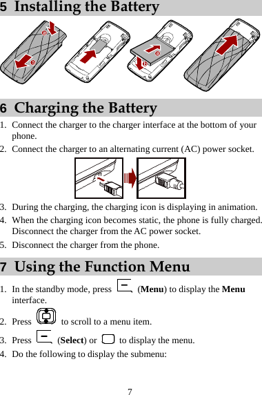 5  Installing the Battery  6  Charging the Battery 1. Connect the charger to the charger interface at the bottom of your phone. 2. Connect the charger to an alternating current (AC) power socket.  3. During the charging, the charging icon is displaying in animation. 4. When the charging icon becomes static, the phone is fully charged. Disconnect the charger from the AC power socket. 5. Disconnect the charger from the phone. 7  Using the Function Menu 1. In the standby mode, press   (Menu) to display the Menu interface. 2. Press    to scroll to a menu item. 3. Press   (Select) or    to display the menu. 4. Do the following to display the submenu: 7 
