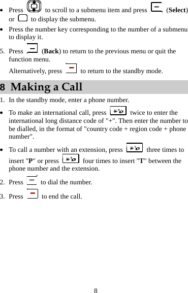 z Press    to scroll to a submenu item and press   (Select) or    to display the submenu. z Press the number key corresponding to the number of a submenu to display it. 5. Press   (Back) to return to the previous menu or quit the function menu. Alternatively, press    to return to the standby mode. 8  Making a Call 1. In the standby mode, enter a phone number. z To make an international call, press    twice to enter the international long distance code of &quot;+&quot;. Then enter the number to be dialled, in the format of &quot;country code + region code + phone number&quot;. z To call a number with an extension, press    three times to insert &quot;P&quot; or press    four times to insert &quot;T&quot; between the phone number and the extension. 2. Press    to dial the number. 3. Press    to end the call. 8 
