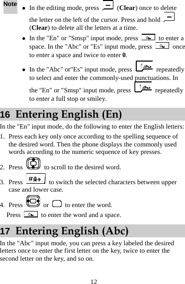Note z In the editing mode, press   (Clear) once to delete the letter on the left of the cursor. Press and hold   (Clear) to delete all the letters at a time. z In the &quot;En&quot; or &quot;Smsp&quot; input mode, press    to enter a space. In the &quot;Abc&quot; or &quot;Es&quot; input mode, press   once to enter a space and twice to enter 0. z In the &quot;Abc&quot; or&quot;Es&quot; input mode, press   repeatedly to select and enter the commonly-used punctuations. In the &quot;En&quot; or &quot;Smsp&quot; input mode, press   repeatedly to enter a full stop or smiley. 16  Entering English (En) In the &quot;En&quot; input mode, do the following to enter the English letters: 1. Press each key only once according to the spelling sequence of the desired word. Then the phone displays the commonly used words according to the numeric sequence of key presses. 2. Press    to scroll to the desired word. 3. Press    to switch the selected characters between upper case and lower case. 4. Press   or    to enter the word.   Press    to enter the word and a space. 17  Entering English (Abc) In the &quot;Abc&quot; input mode, you can press a key labeled the desired letters once to enter the first letter on the key, twice to enter the second letter on the key, and so on. 12 
