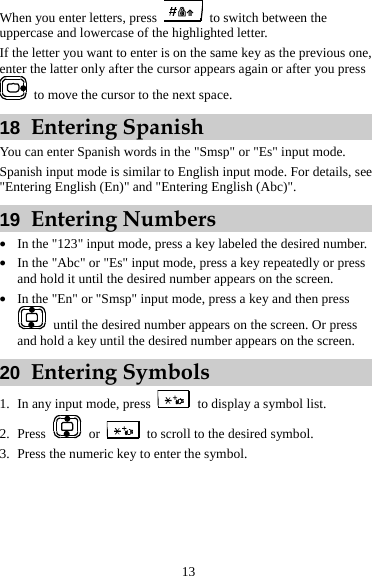 When you enter letters, press    to switch between the uppercase and lowercase of the highlighted letter. If the letter you want to enter is on the same key as the previous one, enter the latter only after the cursor appears again or after you press   to move the cursor to the next space. 18  Entering Spanish You can enter Spanish words in the &quot;Smsp&quot; or &quot;Es&quot; input mode. Spanish input mode is similar to English input mode. For details, see &quot;Entering English (En)&quot; and &quot;Entering English (Abc)&quot;. 19  Entering Numbers z In the &quot;123&quot; input mode, press a key labeled the desired number. z In the &quot;Abc&quot; or &quot;Es&quot; input mode, press a key repeatedly or press and hold it until the desired number appears on the screen. z In the &quot;En&quot; or &quot;Smsp&quot; input mode, press a key and then press   until the desired number appears on the screen. Or press and hold a key until the desired number appears on the screen. 20  Entering Symbols 1. In any input mode, press    to display a symbol list. 2. Press   or    to scroll to the desired symbol. 3. Press the numeric key to enter the symbol. 13 