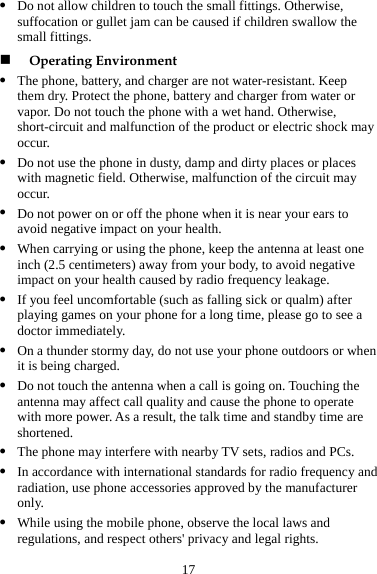 17 z z duct or electric shock may z ay z  on your health. ) away from your body, to avoid negative z diately. en z a may affect call quality and cause the phone to operate e are T rby TV sets, radios and PCs. Do not allow children to touch the small fittings. Otherwise, suffocation or gullet jam can be caused if children swallow the small fittings.  Operating Environment The phone, battery, and charger are not water-resistant. Keep them dry. Protect the phone, battery and charger from water or vapor. Do not touch the phone with a wet hand. Otherwise, short-circuit and malfunction of the prooccur. Do not use the phone in dusty, damp and dirty places or places with magnetic field. Otherwise, malfunction of the circuit moccur. Do not power on or off the phone when it is near your ears to avoid negative impactz When carrying or using the phone, keep the antenna at least one inch (2.5 centimetersimpact on your health caused by radio frequency leakage. If you feel uncomfortable (such as falling sick or qualm) after playing games on your phone for a long time, please go to see a doctor immez On a thunder stormy day, do not use your phone outdoors or whit is being charged. Do not touch the antenna when a call is going on. Touching the antennwith more power. As a result, the talk time and standby timshortened. z he phone may interfere with neaz In accordance with international standards for radio frequency and radiation, use phone accessories approved by the manufacturer only. z While using the mobile phone, observe the local laws and regulations, and respect others&apos; privacy and legal rights. 