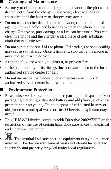 18 z nd z d the . You can ating z ed service center is allowed to maintain the mobile phone. z sted battery and old phone, and please C on the re  certain hazardous substances in electrical  Clearing and Maintenance Before you clean or maintain the phone, power off the phone adisconnect it from the charger. Otherwise, electric shock or short-circuit of the battery or charger may occur. Do not use any chemical detergent, powder, or other chemical agent (such as alcohol and benzene) to clean the phone ancharge. Otherwise, part damage or a fire can be causedclean the phone and the charger with a piece of soft antistatic cloth that is a little wet. z Do not scratch the shell of the phone. Otherwise, the shed comay cause skin allergy. Once it happens, stop using the phone at once and go to see a doctor. z Keep the plug dry when you clean it, to prevent fire. z If the phone or any of its fittings does not work, turn to the local authorized service center for help. Do not dismantle the mobile phone or accessories. Only an authoriz Environment Protection Please observe the local regulations regarding the disposal of your packaging materials, exhaupromote their recycling. Do not dispose of exhausted battery or old phone in municipal waste or fire. Otherwise, explosion may occur. This HUAWEI device complies with Directive 2002/95/Ez striction of the use ofand electronic equipment. z : This symbol indicates that the equipment carrying this mark m wn into general waste but should be collected ust NOT be throseparately and properly recycled under local regulations. 