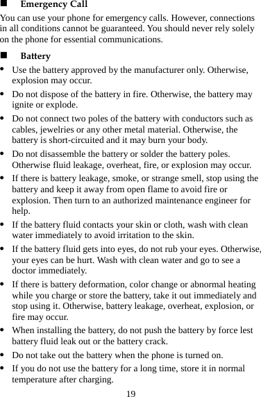 19 Yonz z age, smoke, or strange smell, stop using the z d contacts your skin or cloth, wash with clean z your eyes. Otherwise, e a y, take it out immediately and st  Otherwise, battery leakage, overheat, explosion, or z est uid leak out or the battery crack. z e, store it in normal temperature after charging.  Emergency Call u can use your phono e for emergency calls. However, connections in all conditions cannot be guaranteed. You should never rely solely  the phone for essential communications.  Battery z Use the battery approved by the manufacturer only. Otherwise, explosion may occur. z Do not dispose of the battery in fire. Otherwise, the battery may ignite or explode. Do not connect two poles of the battery with conductors such as cables, jewelries or any other metal material. Otherwise, the battery is short-circuited and it may burn your body. z Do not disassemble the battery or solder the battery poles. Otherwise fluid leakage, overheat, fire, or explosion may occur. If there is battery leakbattery and keep it away from open flame to avoid fire or explosion. Then turn to an authorized maintenance engineer for help. If the battery fluiwater immediately to avoid irritation to the skin. If the battery fluid gets into eyes, do not rub your eyes can be hurt. Wash with clean water and go to sedoctor immediately. z If there is battery deformation, color change or abnormal heating while  harge or store the batteryou cop using it.fire may occur. When installing the battery, do not push the battery by force lbattery flz Do not take out the battery when the phone is turned on. If you do not use the battery for a long tim
