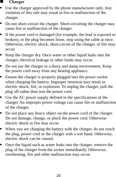 20 z y r ay z may occur. he  W the charger, do not touch eaks into the charger, remove the  Charger Use the charger approved by the phone manufacturer only. Any violation of this rule may result in fire or malfunction of the charger. z Do not short-circuit the charger. Short-circuiting the charger macause fire or malfunction of the charger. z If the power cord is damaged (for example, the lead is exposed obroken), or the plug becomes loose, stop using the cable at once. Otherwise, electric shock, short-circuit of the charger, or fire moccur. Keep the charger dry. Once water or other liquid leaks into the charger, electrical leakage or other faults z Do not use the charger in a dusty and damp environment. Keep the power cord away from any heating appliance. z Ensure the charger is properly plugged into the power socket when charging the battery. Improper insertion may result in electric shock, fire, or explosion. To unplug the charger, pull tplug off rather than tear the power cord. z Use the AC power supply defined in the specifications of the charger. An improper power voltage can cause fire or malfunctionof the charger. z Do not place any heavy object on the power cord of the charger. Do not damage, change, or pluck the power cord. Otherwise electric shock or fire may occur. z hen you are charging the battery with the plug, power cord or the charger with a wet hand. Otherwise, electric shock can be caused. z Once the liquid such as water lplug of the charger from the socket immediately. Otherwise, overheating, fire and other malfunction may occur. 