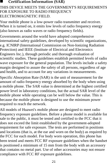 21 ,  y d to the FCC that it t  Certification Information (SAR) THIS DEVICE MEETS THE GOVERNMENT&apos;S REQUIREMENTS FOR EXPOSURE TO RADIO FREQUENCY ELECTROMAGNETIC FIELD. Your mobile phone is a low-power radio transmitter and receiver. When it is turned on, it emits low levels of radio frequency energy (also known as radio waves or radio frequency fields). Governments around the world have adopted comprehensive international safety guidelines, developed by scientific organizationse.g. ICNIRP (International Commission on Non-Ionizing Radiation Protection) and IEEE (Institute of Electrical and Electronics Engineers Inc.), through periodic and thorough evaluation of scientific studies. These guidelines establish permitted levels of radiowave exposure for the general population. The levels include a safetmargin designed to assure the safety of all persons, regardless of age and health, and to account for any variations in measurements. Specific Absorption Rate (SAR) is the unit of measurement for the amount of radio frequency energy absorbed by the body when using a mobile phone. The SAR value is determined at the highest certifiepower level in laboratory conditions, but the actual SAR level of the mobile phone while operating can be well below the value. This is because the mobile phone is designed to use the minimum power required to reach the network. All models of Huawei&apos;s mobile phone are designed to meet radio frequency exposure guidelines. Before a phone model is available for sale to the public, it must be tested and certified does not exceed the limit established by the government-adopted requirement for safe exposure. The tests are performed in positions and locations (that is, at the ear and worn on the body) as required by the FCC for each model. For body worn operation, this phone has been tested and meets FCC RF exposure guidelines when the handseis positioned a minimum of 15 mm from the body with an accessory that contains no metal part. Use of other accessories may not ensure compliance with FCC RF exposure guidelines. 