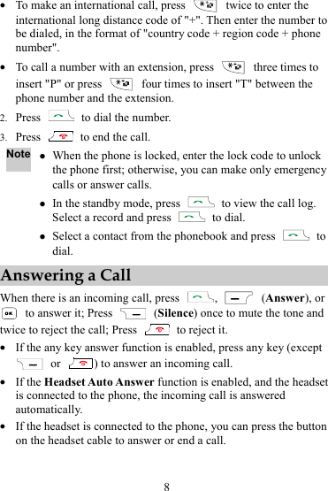 8 z To make an international call, press    twice to enter the international long distance code of &quot;+&quot;. Then enter the number to be dialed, in the format of &quot;country code + region code + phone number&quot;. z To call a number with an extension, press    three times to insert &quot;P&quot; or press    four times to insert &quot;T&quot; between the phone number and the extension. 2. Press    to dial the number. 3. Press    to end the call. Note z When the phone is locked, enter the lock code to unlock the phone first; otherwise, you can make only emergency calls or answer calls. z In the standby mode, press    to view the call log. Select a record and press   to dial. z Select a contact from the phonebook and press   to dial. Answering a Call When there is an incoming call, press  ,   (Answer), or   to answer it; Press   (Silence) once to mute the tone and twice to reject the call; Press    to reject it. z If the any key answer function is enabled, press any key (except  or  ) to answer an incoming call. z If the Headset Auto Answer function is enabled, and the headset is connected to the phone, the incoming call is answered automatically. z If the headset is connected to the phone, you can press the button on the headset cable to answer or end a call. 
