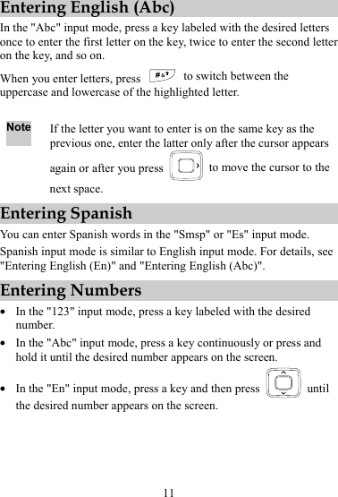 11 Entering English (Abc) In the &quot;Abc&quot; input mode, press a key labeled with the desired letters once to enter the first letter on the key, twice to enter the second letter on the key, and so on. When you enter letters, press   to switch between the uppercase and lowercase of the highlighted letter.  Note If the letter you want to enter is on the same key as the previous one, enter the latter only after the cursor appears again or after you press    to move the cursor to the next space. Entering Spanish You can enter Spanish words in the &quot;Smsp&quot; or &quot;Es&quot; input mode. Spanish input mode is similar to English input mode. For details, see &quot;Entering English (En)&quot; and &quot;Entering English (Abc)&quot;. Entering Numbers z In the &quot;123&quot; input mode, press a key labeled with the desired number. z In the &quot;Abc&quot; input mode, press a key continuously or press and hold it until the desired number appears on the screen. z In the &quot;En&quot; input mode, press a key and then press   until the desired number appears on the screen. 