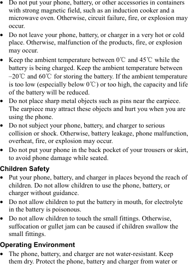  z Do not put your phone, battery, or other accessories in containers with strong magnetic field, such as an induction cooker and a microwave oven. Otherwise, circuit failure, fire, or explosion may occur. z Do not leave your phone, battery, or charger in a very hot or cold place. Otherwise, malfunction of the products, fire, or explosion may occur. z Keep the ambient temperature between 0℃ and 45  while the ℃battery is being charged. Keep the ambient temperature between –20℃ and 60  for storing the battery. If the ambient temperature ℃is too low (especially below 0 ) or too high, the capacity and life ℃of the battery will be reduced. z Do not place sharp metal objects such as pins near the earpiece. The earpiece may attract these objects and hurt you when you are using the phone. z Do not subject your phone, battery, and charger to serious collision or shock. Otherwise, battery leakage, phone malfunction, overheat, fire, or explosion may occur. z Do not put your phone in the back pocket of your trousers or skirt, to avoid phone damage while seated. Children Safety z Put your phone, battery, and charger in places beyond the reach of children. Do not allow children to use the phone, battery, or charger without guidance. z Do not allow children to put the battery in mouth, for electrolyte in the battery is poisonous. z Do not allow children to touch the small fittings. Otherwise, suffocation or gullet jam can be caused if children swallow the small fittings. Operating Environment z The phone, battery, and charger are not water-resistant. Keep them dry. Protect the phone, battery and charger from water or 