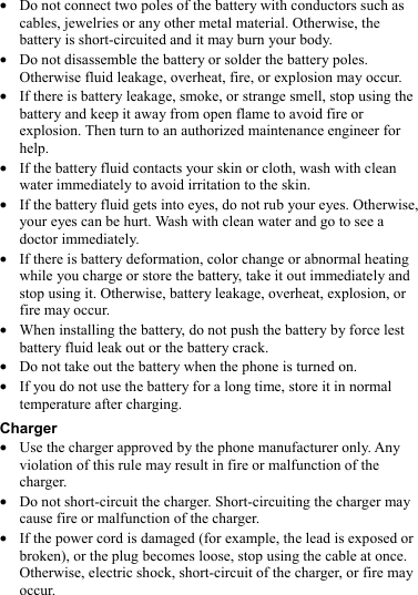  z Do not connect two poles of the battery with conductors such as cables, jewelries or any other metal material. Otherwise, the battery is short-circuited and it may burn your body. z Do not disassemble the battery or solder the battery poles. Otherwise fluid leakage, overheat, fire, or explosion may occur. z If there is battery leakage, smoke, or strange smell, stop using the battery and keep it away from open flame to avoid fire or explosion. Then turn to an authorized maintenance engineer for help. z If the battery fluid contacts your skin or cloth, wash with clean water immediately to avoid irritation to the skin. z If the battery fluid gets into eyes, do not rub your eyes. Otherwise, your eyes can be hurt. Wash with clean water and go to see a doctor immediately. z If there is battery deformation, color change or abnormal heating while you charge or store the battery, take it out immediately and stop using it. Otherwise, battery leakage, overheat, explosion, or fire may occur. z When installing the battery, do not push the battery by force lest battery fluid leak out or the battery crack. z Do not take out the battery when the phone is turned on. z If you do not use the battery for a long time, store it in normal temperature after charging. Charger z Use the charger approved by the phone manufacturer only. Any violation of this rule may result in fire or malfunction of the charger. z Do not short-circuit the charger. Short-circuiting the charger may cause fire or malfunction of the charger. z If the power cord is damaged (for example, the lead is exposed or broken), or the plug becomes loose, stop using the cable at once. Otherwise, electric shock, short-circuit of the charger, or fire may occur. 