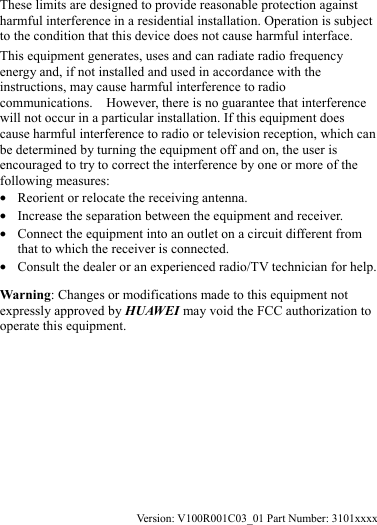  These limits are designed to provide reasonable protection against harmful interference in a residential installation. Operation is subject to the condition that this device does not cause harmful interface. This equipment generates, uses and can radiate radio frequency energy and, if not installed and used in accordance with the instructions, may cause harmful interference to radio communications.    However, there is no guarantee that interference will not occur in a particular installation. If this equipment does cause harmful interference to radio or television reception, which can be determined by turning the equipment off and on, the user is encouraged to try to correct the interference by one or more of the following measures: z Reorient or relocate the receiving antenna. z Increase the separation between the equipment and receiver. z Connect the equipment into an outlet on a circuit different from that to which the receiver is connected. z Consult the dealer or an experienced radio/TV technician for help. Warning: Changes or modifications made to this equipment not expressly approved by HUAWEI may void the FCC authorization to operate this equipment.       Version: V100R001C03_01 Part Number: 3101xxxx 