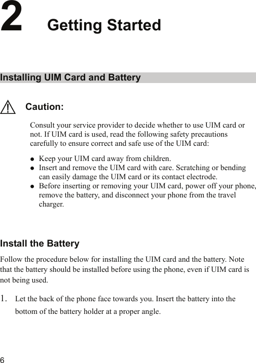   62  Getting Started Installing UIM Card and Battery   Caution: Consult your service provider to decide whether to use UIM card or not. If UIM card is used, read the following safety precautions carefully to ensure correct and safe use of the UIM card: z Keep your UIM card away from children. z Insert and remove the UIM card with care. Scratching or bending can easily damage the UIM card or its contact electrode. z Before inserting or removing your UIM card, power off your phone, remove the battery, and disconnect your phone from the travel charger.  Install the Battery Follow the procedure below for installing the UIM card and the battery. Note that the battery should be installed before using the phone, even if UIM card is not being used. 1. Let the back of the phone face towards you. Insert the battery into the bottom of the battery holder at a proper angle. 