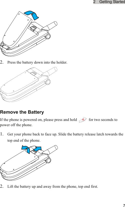 2  Getting Started  7 2. Press the battery down into the holder.  Remove the Battery If the phone is powered on, please press and hold    for two seconds to power off the phone. 1. Get your phone back to face up. Slide the battery release latch towards the top end of the phone.  2. Lift the battery up and away from the phone, top end first. 
