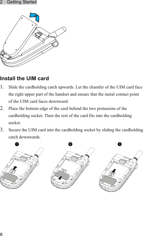 2  Getting Started  8 Install the UIM card 1. Slide the cardholding catch upwards. Let the chamfer of the UIM card face the right upper part of the handset and ensure that the metal contact point of the UIM card faces downward. 2. Place the bottom edge of the card behind the two protusions of the cardholding socket. Then the rest of the card fits into the cardholding socket. 3. Secure the UIM card into the cardholding socket by sliding the cardholding catch downwards. 123 