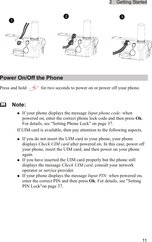 2  Getting Started  111 23Power On/Off the Phone Press and hold    for two seconds to power on or power off your phone.   Note: z If your phone displays the message Input phone code: when powered on, enter the correct phone lock code and then press Ok. For details, see &quot;Setting Phone Lock&quot; on page 37. If UIM card is available, then pay attention to the following aspects. z If you do not insert the UIM card to your phone, your phone displays Check UIM card after powered on. In this case, power off your phone, insert the UIM card, and then power on your phone again. z If you have inserted the UIM card properly but the phone still displays the message Check UIM card, consult your network operator or service provider.   z If your phone displays the message Input PIN: when powered on, enter the correct PIN and then press Ok. For details, see &quot;Setting PIN Lock&quot;on page 37.  
