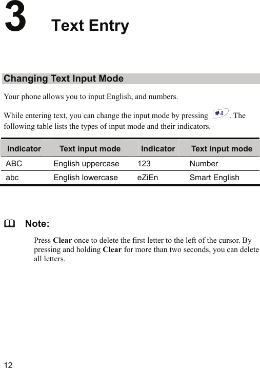   12 3  Text Entry Changing Text Input Mode Your phone allows you to input English, and numbers.   While entering text, you can change the input mode by pressing  . The following table lists the types of input mode and their indicators. Indicator  Text input mode  Indicator Text input modeABC English uppercase 123  Number abc English lowercase eZiEn Smart English    Note: Press Clear once to delete the first letter to the left of the cursor. By pressing and holding Clear for more than two seconds, you can delete all letters.  
