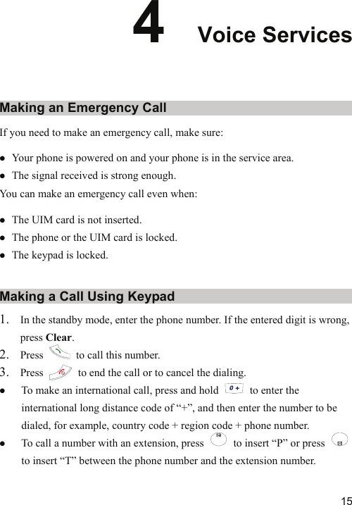   154  Voice Services Making an Emergency Call If you need to make an emergency call, make sure: z Your phone is powered on and your phone is in the service area. z The signal received is strong enough. You can make an emergency call even when: z The UIM card is not inserted. z The phone or the UIM card is locked. z The keypad is locked. Making a Call Using Keypad 1. In the standby mode, enter the phone number. If the entered digit is wrong, press Clear. 2. Press    to call this number. 3. Press    to end the call or to cancel the dialing. z To make an international call, press and hold    to enter the international long distance code of “+”, and then enter the number to be dialed, for example, country code + region code + phone number. z To call a number with an extension, press    to insert “P” or press   to insert “T” between the phone number and the extension number. 