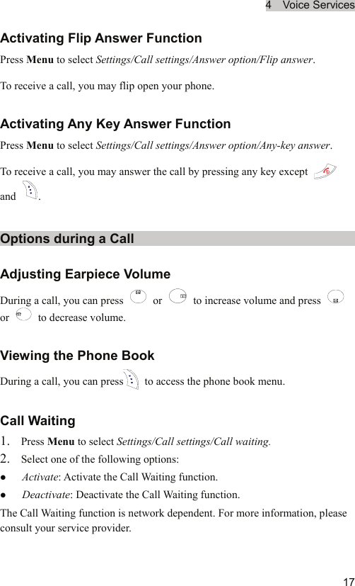 4  Voice Services  17Activating Flip Answer Function Press Menu to select Settings/Call settings/Answer option/Flip answer. To receive a call, you may flip open your phone.   Activating Any Key Answer Function Press Menu to select Settings/Call settings/Answer option/Any-key answer. To receive a call, you may answer the call by pressing any key except   and  .  Options during a Call Adjusting Earpiece Volume During a call, you can press   or    to increase volume and press   or    to decrease volume. Viewing the Phone Book During a call, you can press  to access the phone book menu. Call Waiting 1. Press Menu to select Settings/Call settings/Call waiting. 2. Select one of the following options: z Activate: Activate the Call Waiting function. z Deactivate: Deactivate the Call Waiting function. The Call Waiting function is network dependent. For more information, please consult your service provider. 