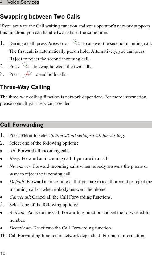 4  Voice Services  18 Swapping between Two Calls If you activate the Call waiting function and your operator’s network supports this function, you can handle two calls at the same time. 1. During a call, press Answer or    to answer the second incoming call. The first call is automatically put on hold. Alternatively, you can press Reject to reject the second incoming call. 2. Press    to swap between the two calls. 3. Press    to end both calls. Three-Way Calling The three-way calling function is network dependent. For more information, please consult your service provider. Call Forwarding 1. Press Menu to select Settings/Call settings/Call forwarding. 2. Select one of the following options: z All: Forward all incoming calls. z Busy: Forward an incoming call if you are in a call. z No answer: Forward incoming calls when nobody answers the phone or want to reject the incoming call. z Default: Forward an incoming call if you are in a call or want to reject the incoming call or when nobody answers the phone. z Cancel all: Cancel all the Call Forwarding functions. 3. Select one of the following options: z Activate: Activate the Call Forwarding function and set the forwarded-to number.  z Deactivate: Deactivate the Call Forwarding function. The Call Forwarding function is network dependent. For more information, 