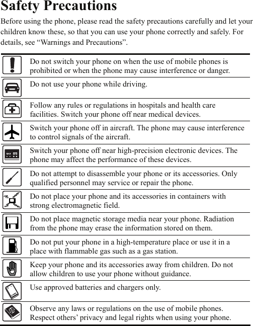 Safety Precautions Before using the phone, please read the safety precautions carefully and let your children know these, so that you can use your phone correctly and safely. For details, see “Warnings and Precautions”.  Do not switch your phone on when the use of mobile phones is prohibited or when the phone may cause interference or danger.  Do not use your phone while driving.  Follow any rules or regulations in hospitals and health care facilities. Switch your phone off near medical devices.  Switch your phone off in aircraft. The phone may cause interference to control signals of the aircraft.  Switch your phone off near high-precision electronic devices. The phone may affect the performance of these devices.  Do not attempt to disassemble your phone or its accessories. Only qualified personnel may service or repair the phone.  Do not place your phone and its accessories in containers with strong electromagnetic field.  Do not place magnetic storage media near your phone. Radiation from the phone may erase the information stored on them.  Do not put your phone in a high-temperature place or use it in a place with flammable gas such as a gas station.  Keep your phone and its accessories away from children. Do not allow children to use your phone without guidance.  Use approved batteries and chargers only.  Observe any laws or regulations on the use of mobile phones. Respect others’ privacy and legal rights when using your phone.   