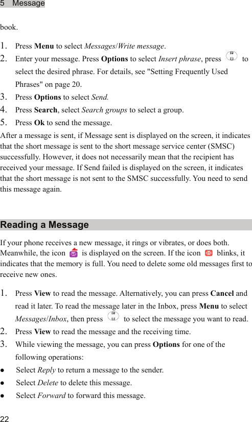5  Message  22 book. 1. Press Menu to select Messages/Write message. 2. Enter your message. Press Options to select Insert phrase, press   to select the desired phrase. For details, see &quot;Setting Frequently Used Phrases&quot; on page 20. 3. Press Options to select Send. 4. Press Search, select Search groups to select a group. 5. Press Ok to send the message. After a message is sent, if Message sent is displayed on the screen, it indicates that the short message is sent to the short message service center (SMSC) successfully. However, it does not necessarily mean that the recipient has received your message. If Send failed is displayed on the screen, it indicates that the short message is not sent to the SMSC successfully. You need to send this message again. Reading a Message If your phone receives a new message, it rings or vibrates, or does both. Meanwhile, the icon   is displayed on the screen. If the icon   blinks, it indicates that the memory is full. You need to delete some old messages first to receive new ones. 1. Press View to read the message. Alternatively, you can press Cancel and read it later. To read the message later in the Inbox, press Menu to select Messages/Inbox, then press    to select the message you want to read. 2. Press View to read the message and the receiving time. 3. While viewing the message, you can press Options for one of the following operations: z Select Reply to return a message to the sender. z Select Delete to delete this message. z Select Forward to forward this message. 