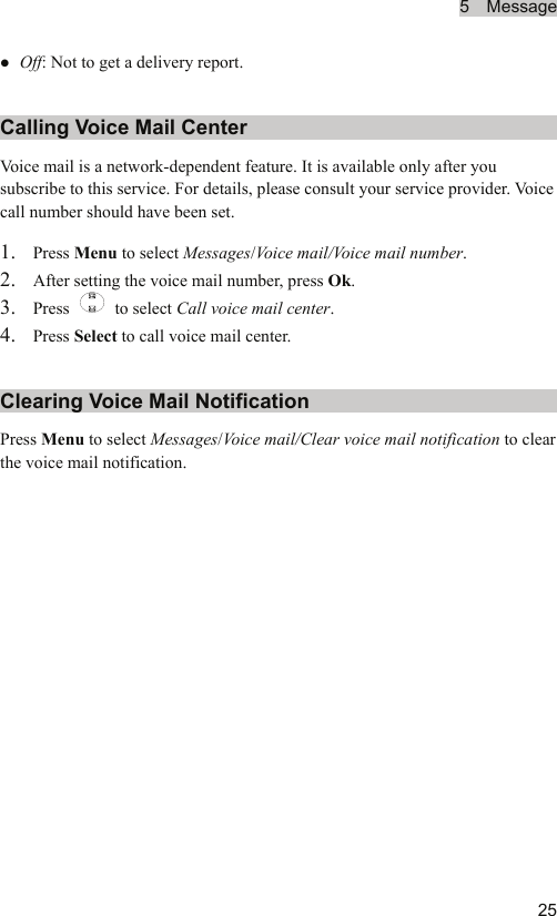 5  Message  25z Off: Not to get a delivery report. Calling Voice Mail Center Voice mail is a network-dependent feature. It is available only after you subscribe to this service. For details, please consult your service provider. Voice call number should have been set. 1. Press Menu to select Messages/Vo i c e  mail/Voice mail number. 2. After setting the voice mail number, press Ok. 3. Press   to select Call voice mail center. 4. Press Select to call voice mail center. Clearing Voice Mail Notification Press Menu to select Messages/Vo i c e  mail/Clear voice mail notification to clear the voice mail notification. 